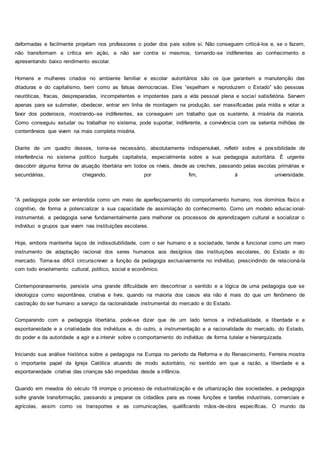 deformadas e facilmente projetam nos professores o poder dos pais sobre si. Não conseguem criticá-los e, se o fazem,
não transformam a crítica em ação, a não ser contra si mesmos, tornando-se indiferentes ao conhecimento e
apresentando baixo rendimento escolar.
Homens e mulheres criados no ambiente familiar e escolar autoritários são os que garantem a manutenção das
ditaduras e do capitalismo, bem como as falsas democracias. Eles “espelham e reproduzem o Estado” são pessoas
neuróticas, fracas, despreparadas, incompetentes e impotentes para a vida pessoal plena e social satisfatória. Servem
apenas para se submeter, obedecer, entrar em linha de montagem na produção, ser massificadas pela mídia e votar a
favor dos poderosos, mostrando–se indiferentes, se conseguem um trabalho que os sustente, à miséria da maioria.
Como conseguiu estudar ou trabalhar no sistema, pode suportar, indiferente, a convivência com os setenta milhões de
conterrâneos que vivem na mais completa miséria.
Diante de um quadro desses, torna-se necessário, absolutamente indispensável, refletir sobre a possibilidade de
interferência no sistema político burguês capitalista, especialmente sobre a sua pedagogia autoritária. É urgente
descobrir alguma forma de atuação libertária em todos os níveis, desde as creches, passando pelas escolas primárias e
secundárias, chegando, por fim, à universidade.
“A pedagogia pode ser entendida como um meio de aperfeiçoamento do comportamento humano, nos domínios físico e
cognitivo, de forma a potencializar a sua capacidade de assimilação do conhecimento. Como um modelo educac ional-
instrumental, a pedagogia serve fundamentalmente para melhorar os processos de aprendizagem cultural e socializar o
indivíduo e grupos que vivem nas instituições escolares.
Hoje, embora mantenha laços de indissolubilidade, com o ser humano e a sociedade, tende a funcionar como um mero
instrumento de adaptação racional dos seres humanos aos desígnios das instituições escolares, do Estado e do
mercado. Torna-se difícil circunscrever a função da pedagogia exclusivamente no indivíduo, prescindindo de relacioná-la
com todo envolvimento cultural, político, social e econômico.
Contemporaneamente, persiste uma grande dificuldade em descortinar o sentido e a lógica de uma pedagogia que se
ideologiza como espontânea, criativa e livre, quando na maioria dos casos ela não é mais do que um fenômeno de
castração do ser humano a serviço da racionalidade instrumental do mercado e do Estado.
Comparando com a pedagogia libertária, pode-se dizer que de um lado temos a individualidade, a liberdade e a
espontaneidade e a criatividade dos indivíduos e, do outro, a instrumentação e a racionalidade do mercado, do Estado,
do poder e da autoridade a agir e a intervir sobre o comportamento do indivíduo de forma tutelar e hierarquizada.
Iniciando sua análise histórica sobre a pedagogia na Europa no período da Reforma e do Renascimento, Ferreira mostra
o importante papel da Igreja Católica atuando de modo autoritário, no sentido em que a razão, a liberdade e a
espontaneidade criativa das crianças são impedidas desde a infância.
Quando em meados do século 18 irrompe o processo de industrialização e de urbanização das sociedades, a pedagogia
sofre grande transformação, passando a preparar os cidadãos para as novas funções e tarefas industriais, comerciais e
agrícolas, assim como os transportes e as comunicações, qualificando mãos-de-obra específicas. O mundo da
 