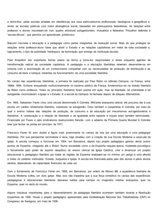 e domicílios, pelas escolas privadas em obediências aos seus particularismos profissionais, ideológicos e geográficos e,
ainda, as escolas públicas com maior abrangência social, baseadas em pressupostos federalistas. As relações entre
professor e alunos inscreviam-se num quadro estrutural autogestionário, mutualista e federativo. Proudhon defendia a
“escola-oficina”, que permitia um aprendizado politécnico.
Bakunin inscrevia a educação e a pedagogia como partes integrantes da revolução social. Mais do que privilegiar as
relações entre professor-aluno havia que abolir o Estado e as relações capitalistas em níveis de toda sociedade e,
logicamente, o tipo de autoridade hierárquica de dominação que emerge da instituição escolar.
Para Kropotkin era importante formar jovens de forma a torna-los responsáveis e ativos enquanto agentes de
transformação radical da sociedade capitalista. A pedagogia e a educação libertárias deveriam desenvolver-se em
sintonia com a assimilação de um conhecimento compatível com as necessidades de produção, de distribuição e de
consumo de bens e serviços inerentes ao funcionamento de uma sociedade libertária.
No campo das experiências libertárias, a primeira foi realizada por Paul Robin no orfanato Cempuis, na França, entre
1880e 1894. Embora enquadrado institucionalmente no sistema público da França, fundamentou-se na revisão libertária
de Robin como professor. Todos os princípios libertários foram postos em ação, mas tal liberdade, tal criatividade e tal
autogestão incomodaram a Igreja e o Estado. E a escola do Cempuis foi fechada depois de ataques difamatórios.
Em 1904, Sebastien Faure criou uma escola denominada A Colméia. Militante anarquista radical, ele procurou dar à sua
escola um caráter nitidamente libertário, sobretudo na autogestão. Criou também a cooperativa A Colméia, por meio da
qual o ensino tratava das relações de produção, de consumo e de educação por mecanismos aut ogestionários e
libertários. A coeducação e a relação de liberdade e de igualdade entre rapazes e moças eram também estimuladas.
Financiada por Faure e pelo sindicalismo revolucionário francês, com o advento da Primeira Guerra Mundial A Colméia
teve que fechar as portas em princípio de 1917.
Francisco Ferrer foi sem dúvida a figura mais proeminente no campo da luta por uma educação e uma pedagogia
libertárias. Por sua perspectiva racionalista e laica, logo recebeu com a criação da sua Escola Moderna a oposição da
igreja. A escola começou a funcionar em 1904, em Barcelona, depois seu projeto pedagógico ganhou vários outros
pontos da Espanha, chegando até o Brasil. Numa sociedade como a da Espanha naquela época, modelada psicológica
e fisicamente pelo poder de espírito despótico do ensino clerical da Igreja Católica, criar e dinamizar um projeto
educacional e pedagógico libertário por todas as regiões da Espanha revelavam-se no mínimo um perigo e uma afronta
a todos os poderes instituídos: Estado, burguesia e Igreja. A escola era financiada pelos pais dos alunos e pelos alunos
adultos, dependendo da capacidade financeira de cada um.
Com o fuzilamento de Francisco Ferrer em 1909, em Barcelona, por ordem de Afonso XIII, a experiência libertária da
Escola Moderna sofreu um duro golpe. Mas isso não impediria que a sua força simbólica no campo das experiências
pedagógicas e educacionais libertárias deixasse saldos para sempre no imaginário coletivo anarquista, quer na
Espanha, quer no resto do mundo.
Alguns impulsos importantes para o desenvolvimento da pedagogia libertária ocorreram também durante a Revolução
Espanhola de 1936. Houve o projeto pedagógico apresentado pela Confederação Nacional dos Trabalhadores (CNT) no
Congresso de Saragoza, em maio de 1936.
 