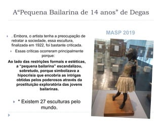 A“Pequena Bailarina de 14 anos” de Degas
 . Embora, o artista tenha a preocupação de
retratar a sociedade, essa escultura,
finalizada em 1922, foi bastante criticada.
 Essas críticas ocorreram principalmente
porque:
Ao lado das restrições formais e estéticas,
a “pequena bailarina” escandalizou,
sobretudo, porque simbolizava a
hipocrisia que encobria as intrigas
obtidas pelos poderosos através da
prostituição exploratória das jovens
bailarinas.
 * Existem 27 esculturas pelo
mundo.
MASP 2019
 