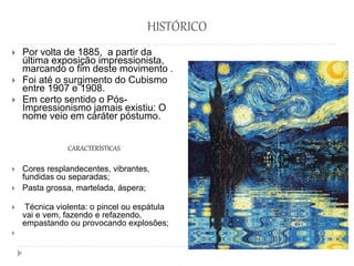 HISTÓRICO
 Por volta de 1885, a partir da
última exposição impressionista,
marcando o fim deste movimento .
 Foi até o surgimento do Cubismo
entre 1907 e 1908.
 Em certo sentido o Pós-
Impressionismo jamais existiu: O
nome veio em caráter póstumo.
CARACTERÍSTICAS
 Cores resplandecentes, vibrantes,
fundidas ou separadas;
 Pasta grossa, martelada, áspera;
 Técnica violenta: o pincel ou espátula
vai e vem, fazendo e refazendo,
empastando ou provocando explosões;

 