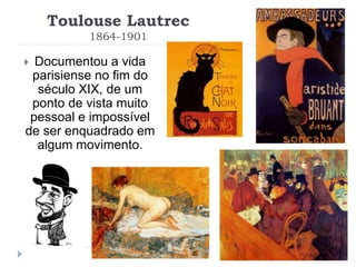 Toulouse Lautrec
1864-1901
 Documentou a vida
parisiense no fim do
século XIX, de um
ponto de vista muito
pessoal e impossível
de ser enquadrado em
algum movimento.
 