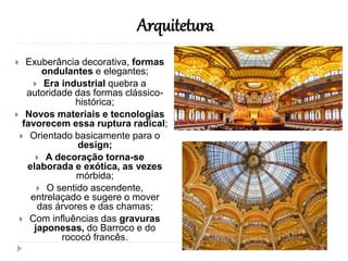  Exuberância decorativa, formas
ondulantes e elegantes;
 Era industrial quebra a
autoridade das formas clássico-
histórica;
 Novos materiais e tecnologias
favorecem essa ruptura radical;
 Orientado basicamente para o
design;
 A decoração torna-se
elaborada e exótica, as vezes
mórbida;
 O sentido ascendente,
entrelaçado e sugere o mover
das árvores e das chamas;
 Com influências das gravuras
japonesas, do Barroco e do
rococó francês.
Arquitetura
 