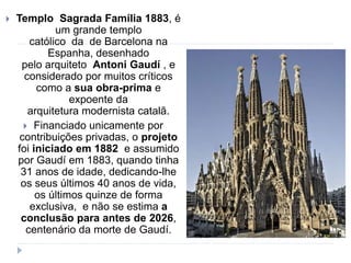  Templo Sagrada Família 1883, é
um grande templo
católico da de Barcelona na
Espanha, desenhado
pelo arquiteto Antoni Gaudí , e
considerado por muitos críticos
como a sua obra-prima e
expoente da
arquitetura modernista catalã.
 Financiado unicamente por
contribuições privadas, o projeto
foi iniciado em 1882 e assumido
por Gaudí em 1883, quando tinha
31 anos de idade, dedicando-lhe
os seus últimos 40 anos de vida,
os últimos quinze de forma
exclusiva, e não se estima a
conclusão para antes de 2026,
centenário da morte de Gaudí.
 