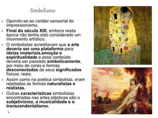 Simbolismo
 Opondo-se ao caráter sensorial do
Impressionismo,
 Final do século XIX, embora nesta
época não tenha sido considerado um
movimento artístico.
 O simbolistas acreditavam que a arte
deveria ser uma plataforma para
ideias imateriais,emoção e
espiritualidade e esse conteúdo
deveria ser passado simbolicamente,
por meio de cores e formas
desconectadas de seus significados
físicos, reais.
 Assim como na poética simbolista, eram
rejeitadas as formas naturalistas e
realistas.
 Outras características simbolistas
encontradas nas artes plásticas são o
subjetivismo, a musicalidade e o
transcendentalismo.
 