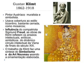 Gustav Klimt
1862-1918
 Pintor Austríaco muralista e
simbolista.
 Usava cobertura ao estilo
bizantino, bastante cerrada,
como mosaicos;
 Influência do compatriota
Sigmund Freud, as obras de
Klimt refletem os anseios
intelectuais, eróticos ,
simbólicos do dinâmico
círculo intelectual da Viena
de finais do século XIX.
 O trabalho de Klimt faz uma
síntese do Simbolismo
e da Art Nouveau usando
a ornamentação elaborada.
 