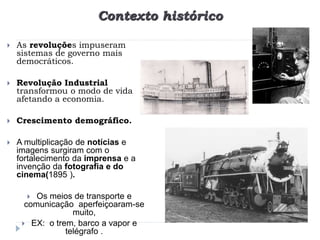 Contexto histórico
 As revoluções impuseram
sistemas de governo mais
democráticos.
 Revolução Industrial
transformou o modo de vida
afetando a economia.
 Crescimento demográfico.
 A multiplicação de notícias e
imagens surgiram com o
fortalecimento da imprensa e a
invenção da fotografia e do
cinema(1895 ).
 Os meios de transporte e
comunicação aperfeiçoaram-se
muito,
 EX: o trem, barco a vapor e
telégrafo .
 