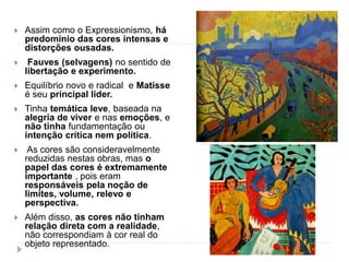  Assim como o Expressionismo, há
predomínio das cores intensas e
distorções ousadas.
 Fauves (selvagens) no sentido de
libertação e experimento.
 Equilíbrio novo e radical e Matisse
é seu principal líder.
 Tinha temática leve, baseada na
alegria de viver e nas emoções, e
não tinha fundamentação ou
intenção crítica nem política.
 As cores são consideravelmente
reduzidas nestas obras, mas o
papel das cores é extremamente
importante , pois eram
responsáveis pela noção de
limites, volume, relevo e
perspectiva.
 Além disso, as cores não tinham
relação direta com a realidade,
não correspondiam à cor real do
objeto representado.
 