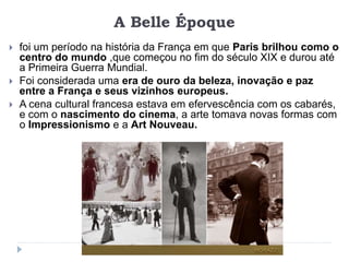 A Belle Époque
 foi um período na história da França em que Paris brilhou como o
centro do mundo ,que começou no fim do século XIX e durou até
a Primeira Guerra Mundial.
 Foi considerada uma era de ouro da beleza, inovação e paz
entre a França e seus vizinhos europeus.
 A cena cultural francesa estava em efervescência com os cabarés,
e com o nascimento do cinema, a arte tomava novas formas com
o Impressionismo e a Art Nouveau.
 