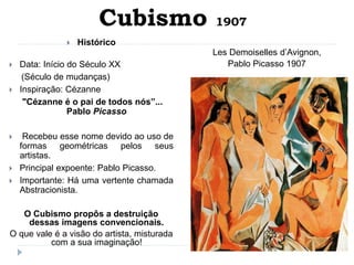 Cubismo 1907
 Histórico
 Data: Início do Século XX
(Século de mudanças)
 Inspiração: Cézanne
"Cézanne é o pai de todos nós”...
Pablo Picasso
 Recebeu esse nome devido ao uso de
formas geométricas pelos seus
artistas.
 Principal expoente: Pablo Picasso.
 Importante: Há uma vertente chamada
Abstracionista.
O Cubismo propôs a destruição
dessas imagens convencionais.
O que vale é a visão do artista, misturada
com a sua imaginação!
Les Demoiselles d’Avignon,
Pablo Picasso 1907
 