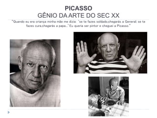 PICASSO
GÊNIO DA ARTE DO SEC XX
“Quando eu era criança minha mãe me dizia: ‘se te fazes soldado,chegarás a General; se te
fazes cura,chegarás a papa...’Eu queria ser pintor e cheguei a Picasso.”
 