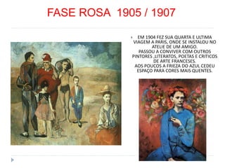 FASE ROSA 1905 / 1907
 EM 1904 FEZ SUA QUARTA E ULTIMA
VIAGEM A PARIS, ONDE SE INSTALOU NO
ATELIE DE UM AMIGO.
PASSOU A CONVIVER COM OUTROS
PINTORES ,LITERATOS, POETAS E CRITICOS
DE ARTE FRANCESES.
AOS POUCOS A FRIEZA DO AZUL CEDEU
ESPAÇO PARA CORES MAIS QUENTES.
 