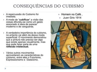 CONSEQUÊNCIAS DO CUBISMO
 A repercussão do Cubismo foi
imediata.
 A moda de “cubificar” a visão das
coisas difundiu-se como um gesto
associado á ideia de parecer
moderno e de vanguarda.
 A verdadeira importância do cubismo,
no entanto vai além da dessa moda
superficial: O movimento demonstrou
que a pintura não precisa ser algo
que existe apenas visualmente, mas
que pode fazer parte de uma
reflexão intelectual.
 Vários outros movimentos
aproveitaram as características do
cubismo, entre eles o Futurismo,
Expressionismo e Dadaísmo.
 Homem no Café ,
 Juan Gris 1914
 