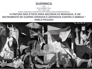 GUERNICA
1937
ÓLEO SOBRE TELA
351 X 782,5 CM
MUSEU NACIONAL CENTRO DE ARTE REINA SOFIA,MADRI(ESPANHA)
“A PINTURA NÃO É FEITA PARA DECORAR AS MORADIAS. É UM
INSTRUMENTO DE GUERRA OFENSIVA E DEFENSIVA CONTRA O INIMIGO.”
PABLO PICASSO
 