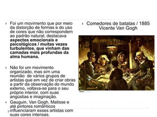  Foi um movimento que por meio
da distorção de formas e do uso
de cores que não correspondem
ao padrão natural, destacava
aspectos emocionais e
psicológicos / muitas vezes
turbulentos, que vinham das
camadas mais profundas da
alma humana.
 Não foi um movimento
organizado, mas sim uma
reunião de vários grupos de
artistas que em vez de criar obras
a partir da observação do mundo
externo, voltava-se para o seu
próprio interior, com suas
angústias e imaginação.
 Gauguin, Van Gogh, Matisse e
até pintores românticos
influenciaram esses artistas com
suas cores intensas.
 Comedores de batatas / 1885
Vicente Van Gogh
 