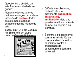  Questionou o sentido da
arte frente á sociedade em
guerra;
 Negava todos os valores
culturais e surge com a clara
intenção de destruir todos
os sistemas e códigos
estabelecidos no mundo da
arte.
 Surgiu em 1916 em Zurique,
na Suiça, em um clube
noturno Cabaret Voltaire.
 O Dadaísmo Trata-se,
portanto, de um
movimento antipoético,
antiartístico,
antiliterário, visto que
questiona até a existência
da arte, da poesia e da
literatura.
 É contra a beleza eterna,
contra as leis da lógica,
contra a eternidade dos
princípios, contra a
imobilidade do
pensamento e contra o
universal.
 