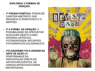 EXPLOROU 3 FORMAS DE
CRIAÇÃO:
 1º POESIA FONÉTICA, POESIA DE
CARÁTER ABSTRATO, QUE
RENUNCIA O SIGNIFICADO E O
SENTIDO.
 2º A FORMA DA CRIAÇÃO: A
POSSIBILIDADE DE APROVEITAR
QUALQUER OBJETO COMO
MATERIAL ARTÍSTICO;
FOTOMONTAGEM, RECORTES
FOTOGRÁFICOS,COLAGENS,ETC.
 3ºO DADAÍSMO FOI A ORIGEM DA
ARTE DE AÇÃO,DA
PERFORMANCE,DA
PARTICIPAÇÃO DIRETA DO
ARTISTA EM EVENTOS. OS
SARAUS ARTÍSTICOS FORAM
IMPORTANTES.
 