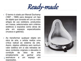 Ready-made
 O termo é criado por Marcel Duchamp
(1887 - 1968) para designar um tipo
de objeto que consiste em um ou mais
artigos de uso cotidiano, produzidos
em massa, selecionados sem critérios
estéticos e expostos como obras de
arte em espaços especializados
(museus e galerias).
 Ao transformar qualquer objeto em
obra de arte, o artista realiza uma
crítica radical ao sistema da arte.
Assim, objetos utilitários sem nenhum
valor estético em si são retirados de
seus contextos originais e elevados à
condição de obra de arte
simplesmente ao ganhar uma
assinatura e um espaço em
exposições.
 