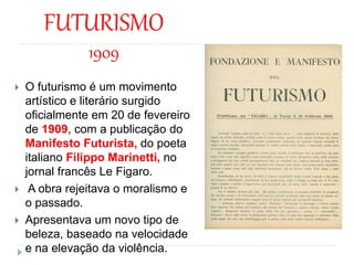 FUTURISMO
1909
 O futurismo é um movimento
artístico e literário surgido
oficialmente em 20 de fevereiro
de 1909, com a publicação do
Manifesto Futurista, do poeta
italiano Filippo Marinetti, no
jornal francês Le Figaro.
 A obra rejeitava o moralismo e
o passado.
 Apresentava um novo tipo de
beleza, baseado na velocidade
e na elevação da violência.
 