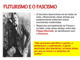 FUTURISMO E O FASCISMO
 O futurismo desenvolveu-se em todas as
artes, influenciando vários artistas que
posteriormente instituíram outros
movimentos modernistas.
 Repercutiu principalmente na França e
na Itália, onde vários artistas, entre eles
Filippo Marinetti, se identificaram com
o fascismo.
“Nós queremos glorificar a guerra, o
militarismo, o patriotismo, o gesto
destruidor dos libertários, as belas ideias
por que se morre e o desprezo da
mulher”.
 