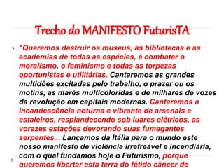 Trecho do MANIFESTO FuturisTA
 "Queremos destruir os museus, as bibliotecas e as
academias de todas as espécies, e combater o
moralismo, o feminismo e todas as torpezas
oportunistas e utilitárias. Cantaremos as grandes
multidões excitadas pelo trabalho, o prazer ou os
motins, as marés multicoloridas e de milhares de vozes
da revolução em capitais modernas. Cantaremos a
incandescência noturna e vibrante de arsenais e
estaleiros, resplandecendo sob luares elétricos, as
vorazes estações devorando suas fumegantes
serpentes... Lançamos da Itália para o mundo este
nosso manifesto de violência irrefreável e incendiária,
com o qual fundamos hoje o Futurismo, porque
queremos libertar esta terra do fétido câncer de
 