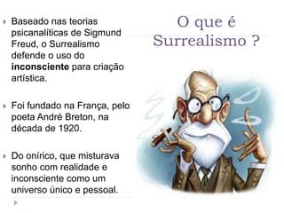 O que é
Surrealismo ?
 Baseado nas teorias
psicanalíticas de Sigmund
Freud, o Surrealismo
defende o uso do
inconsciente para criação
artística.
 Foi fundado na França, pelo
poeta André Breton, na
década de 1920.
 Do onírico, que misturava
sonho com realidade e
inconsciente como um
universo único e pessoal.
 