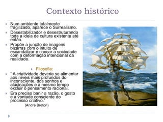 Contexto histórico
 Num ambiente totalmente
fragilizado, aparece o Surrealismo.
 Desestabilizador e desestruturando
toda a ideia de cultura existente até
então.
 Propõe a junção de imagens
bizarras com o intuito de
escandalizar e chocar a sociedade
com a deformação intencional da
realidade.
 Filosofia:
 “ A criatividade deveria se alimentar
aos níveis mais profundos do
inconsciente, dos sonhos e
alucinações e a mesmo tempo
excluir o pensamento racional.
 Era preciso banir a razão, o gosto
e a vontade consciente do
processo criativo.”
(André Breton)
 