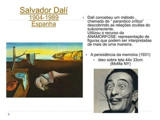  Dalí concebeu um método ,
chamado de “ paranóico crítico”
descobrindo as relações ocultas do
subconsciente.
Utilizou o recurso da
ANAMORFOSE: representação de
figuras que podem ser interpretadas
de mais de uma maneira.
 A persistência da memória (1931)
 òleo sobre tela 44x 33cm
(MoMa NY)
Salvador Dalí
1904-1989
Espanha
 