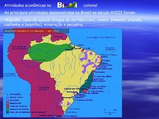 Atividades econômicas no    colonial As principais atividades desenvolvidas no Brasil no século XVIII foram: Algodão, cana-de-açúcar,drogas do sertão(cravo, canela, pimenta, urucum, castanha e baunilha), mineração e pecuária. 
