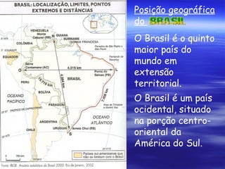 Posição geográfica do  O Brasil é o quinto maior país do mundo em extensão territorial. O Brasil é um país ocidental, situado na porção centro-oriental da América do Sul.   
