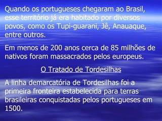 Quando os portugueses chegaram ao Brasil, esse território já era habitado por diversos povos, como os Tupi-guarani, Jê, Anauaque, entre outros. Em menos de 200 anos cerca de 85 milhões de nativos foram massacrados pelos europeus. O Tratado de Tordesilhas A linha demarcatória de Tordesilhas foi a primeira fronteira estabelecida para terras brasileiras conquistadas pelos portugueses em 1500. 