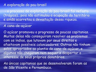 A exploração do pau-brasil - o processo de exploração do pau-brasil foi nefasto (trágico)., pois não estimulou a ocupação do território e ainda acarretou a devastação dessa riqueza. A cana-de-açúcar O açúcar promoveu o progresso de poucas capitanias. Muitas delas não conseguiram resolver os problemas com os índios, que lutavam por seus direitos e afastavam possíveis colonizadores. Outras não tinham solos apropriados ao plantio de cana-de-açúcar, e algumas não chegaram nem sequer a despertar o interesse de seus próprios donatários. As únicas capitanias que se desenvolveram foram as de São Vicente e Pernambuco. 