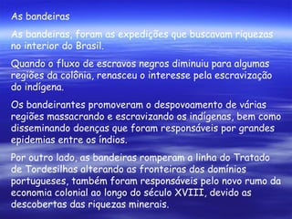 As bandeiras As bandeiras, foram as expedições que buscavam riquezas no interior do Brasil.  Quando o fluxo de escravos negros diminuiu para algumas regiões da colônia, renasceu o interesse pela escravização do indígena. Os bandeirantes promoveram o despovoamento de várias regiões massacrando e escravizando os indígenas, bem como disseminando doenças que foram responsáveis por grandes epidemias entre os índios. Por outro lado, as bandeiras romperam a linha do Tratado de Tordesilhas alterando as fronteiras dos domínios portugueses, também foram responsáveis pelo novo rumo da economia colonial ao longo do século XVIII, devido as descobertas das riquezas minerais. 