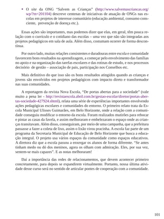 101 
• 
O site da ONG “Salvem as Crianças” (http://www.salvemascriancas.org/ wp/?m=201104) descreve centenas de iniciativas de atuação de ONGs nas escolas em projetos de interesse comunitário (educação ambiental, consumo consciente, prevenção de doença etc.). 
Essas ações são importantes, mas podemos dizer que elas, em geral, têm pouca relação com o currículo e o cotidiano das escolas – uma vez que não são integradas aos projetos pedagógicos em sala de aula. Além disso, costumam ocorrer de forma descontínua. 
Por outro lado, muitas relações consistentes e duradouras entre escola e comunidade favorecem bons resultados na aprendizagem, a começar pelo envolvimento das famílias no apoio e na organização das tarefas escolares e das rotinas de estudo, e nos processos decisório de gestão – associação de pais, participação nos Conselhos etc. 
Mais definitivo do que isso são os bons resultados atingidos quando as crianças e jovens são envolvidos em projetos pedagógicos com impacto direto e transformador nas suas comunidades. 
A reportagem da revista Nova Escola, “De portas abertas para a sociedade” (vale muito a pena ler - http://revistaescola.abril.com.br/gestao-escolar/diretor/portas-abertas- sociedade-427924.shtml), relata uma série de experiências importantes envolvendo ações pedagógicas escolares e comunidades do entorno. O primeiro relato trata da Escola Municipal Ulisses Guimarães, em Belo Horizonte, onde a relação com a comunidade conseguiu modificar o entorno da escola. Foram realizados mutirões para rebocar e pintar as casas da favela, e assim melhoraram e embelezaram o espaço onde as crianças transitavam. Além disso, conseguiram, por meio de uma campanha, que a prefeitura passasse a fazer a coleta de lixo, assim o lixão virou pracinha. A escola faz parte de um programa da Secretaria Municipal de Educação de Belo Horizonte que busca a educação integral. O projeto usa vários espaços da comunidade como espaços educativos. A diretora diz que a escola passou a enxergar os alunos de forma diferente. “Se antes tinham medo ou dó dos meninos, agora os olham com admiração. Eles, por sua vez, sentem-se mais capazes”. E as notas melhoraram! 
Daí a importância das redes de relacionamentos, que devem acontecer primeiro concretamente, para depois se expandirem virtualmente. Portanto, nossa última atividade desse curso será no sentido de articular pontes de cooperação com a comunidade. 
 