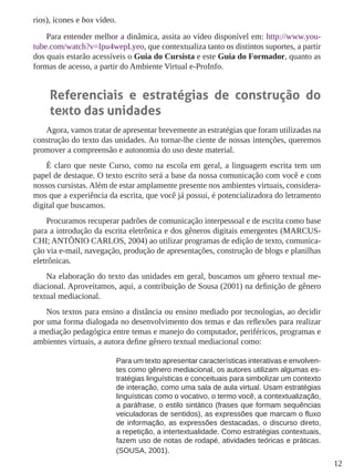12 
rios), ícones e box vídeo. 
Para entender melhor a dinâmica, assita ao vídeo disponível em: http://www.youtube. com/watch?v=Ipu4wepLyeo, que contextualiza tanto os distintos suportes, a partir dos quais estarão acessíveis o Guia do Cursista e este Guia do Formador, quanto as formas de acesso, a partir do Ambiente Virtual e-ProInfo. 
Referenciais e estratégias de construção do texto das unidades 
Agora, vamos tratar de apresentar brevemente as estratégias que foram utilizadas na construção do texto das unidades. Ao tornar-lhe ciente de nossas intenções, queremos promover a compreensão e autonomia do uso deste material. 
É claro que neste Curso, como na escola em geral, a linguagem escrita tem um papel de destaque. O texto escrito será a base da nossa comunicação com você e com nossos cursistas. Além de estar amplamente presente nos ambientes virtuais, consideramos que a experiência da escrita, que você já possui, é potencializadora do letramento digital que buscamos. 
Procuramos recuperar padrões de comunicação interpessoal e de escrita como base para a introdução da escrita eletrônica e dos gêneros digitais emergentes (MARCUSCHI; ANTÔNIO CARLOS, 2004) ao utilizar programas de edição de texto, comunicação via e-mail, navegação, produção de apresentações, construção de blogs e planilhas eletrônicas. 
Na elaboração do texto das unidades em geral, buscamos um gênero textual mediacional. Aproveitamos, aqui, a contribuição de Sousa (2001) na definição de gênero textual mediacional. 
Nos textos para ensino a distância ou ensino mediado por tecnologias, ao decidir por uma forma dialogada no desenvolvimento dos temas e das reflexões para realizar a mediação pedagógica entre temas e manejo do computador, periféricos, programas e ambientes virtuais, a autora define gênero textual mediacional como: 
Para um texto apresentar características interativas e envolventes como gênero mediacional, os autores utilizam algumas estratégias linguísticas e conceituais para simbolizar um contexto de interação, como uma sala de aula virtual. Usam estratégias linguísticas como o vocativo, o termo você, a contextualização, a paráfrase, o estilo sintático (frases que formam sequências veiculadoras de sentidos), as expressões que marcam o fluxo de informação, as expressões destacadas, o discurso direto, a repetição, a intertextualidade. Como estratégias contextuais, fazem uso de notas de rodapé, atividades teóricas e práticas. (SOUSA, 2001).  