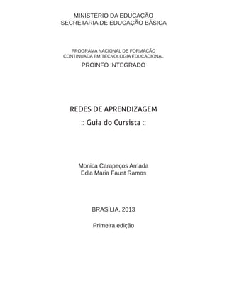 MINISTÉRIO DA EDUCAÇÃO 
SECRETARIA DE EDUCAÇÃO BÁSICA 
PROGRAMA NACIONAL DE FORMAÇÃO 
CONTINUADA EM TECNOLOGIA EDUCACIONAL 
PROINFO INTEGRADO 
REDES DE APRENDIZAGEM 
:: Guia do Cursista :: 
Monica Carapeços Arriada 
Edla Maria Faust Ramos 
BRASÍLIA, 2013 
Primeira edição  