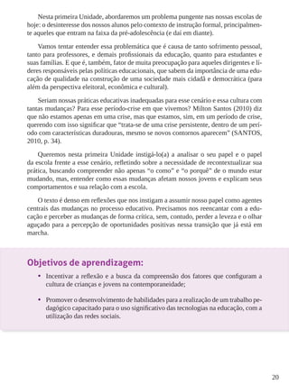 20 
Nesta primeira Unidade, abordaremos um problema pungente nas nossas escolas de 
hoje: o desinteresse dos nossos alunos pelo contexto de instrução formal, principalmen-te 
aqueles que entram na faixa da pré-adolescência (e daí em diante). 
Vamos tentar entender essa problemática que é causa de tanto sofrimento pessoal, 
tanto para professores, e demais profissionais da educação, quanto para estudantes e 
suas famílias. E que é, também, fator de muita preocupação para aqueles dirigentes e lí-deres 
responsáveis pelas políticas educacionais, que sabem da importância de uma edu-cação 
de qualidade na construção de uma sociedade mais cidadã e democrática (para 
além da perspectiva eleitoral, econômica e cultural). 
Seriam nossas práticas educativas inadequadas para esse cenário e essa cultura com 
tantas mudanças? Para esse período-crise em que vivemos? Milton Santos (2010) diz 
que não estamos apenas em uma crise, mas que estamos, sim, em um período de crise, 
querendo com isso significar que “trata-se de uma crise persistente, dentro de um perí-odo 
com características duradouras, mesmo se novos contornos aparecem” (SANTOS, 
2010, p. 34). 
Queremos nesta primeira Unidade instigá-lo(a) a analisar o seu papel e o papel 
da escola frente a esse cenário, refletindo sobre a necessidade de recontextualizar sua 
prática, buscando compreender não apenas “o como” e “o porquê” de o mundo estar 
mudando, mas, entender como essas mudanças afetam nossos jovens e explicam seus 
comportamentos e sua relação com a escola. 
O texto é denso em reflexões que nos instigam a assumir nosso papel como agentes 
centrais das mudanças no processo educativo. Precisamos nos reencantar com a edu-cação 
e perceber as mudanças de forma crítica, sem, contudo, perder a leveza e o olhar 
aguçado para a percepção de oportunidades positivas nessa transição que já está em 
marcha. 
Objetivos de aprendizagem: 
• Incentivar a reflexão e a busca da compreensão dos fatores que configuram a 
cultura de crianças e jovens na contemporaneidade; 
• Promover o desenvolvimento de habilidades para a realização de um trabalho pe-dagógico 
capacitado para o uso significativo das tecnologias na educação, com a 
utilização das redes sociais. 
 