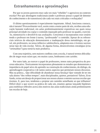 21 
Estranhamentos e aproximações 
Por que os jovens parecem estar cada vez mais “rebeldes” e agressivos no contexto escolar? Por que abordagens tradicionais (onde o professor possui o papel de detentor do conhecimento e de transmissor) são cada vez mais criticadas e rechaçadas? 
O último questionamento é especialmente inquietante. Afinal, funcionou conosco, não é mesmo? Provavelmente você, assim como a maior parte de nós, recebeu uma educação bastante tradicional, em aulas predominantemente expositivas nas quais nossa principal atividade era copiar o conteúdo repassado pelo professor no quadro, exercitá- lo, memorizá-lo e devolvê-lo nas avaliações. Crescemos e incorporamos esse cenário tendo o professor em frente à turma, “professando” o conteúdo. Apesar de os referenciais teóricos da educação demonstrarem a inadequação dessa metodologia, em geral, nós professores, na nossa infância e adolescência, adaptamo-nos e tivemos sucesso nesse tipo de vida escolar. Talvez, de alguma forma, desenvolvemos estratégias (e/ou “artimanhas”) para torná-la mais produtiva. 
Com uma trajetória, sem maiores conflitos com a escola, é natural termos dificuldades de negar essas raízes que, em muitos casos, lembramos com carinho. 
Por outro lado, ao exercer o papel de professores, temos outra perspectiva do processo educativo. Teoricamente incorporamos plenamente os estudos que demonstram a importância do papel ativo do aprendiz na construção do conhecimento, do diálogo, da aprendizagem cooperativa e de tantos outros aspectos que permeiam nossos discursos. Mas na prática... Que dificuldade de abandonar nossa herança! Que vontade de ter em sala alunos “dos velhos tempos”, mais disciplinados, quietos, prestativos! Talvez, lá no fundo, exista um desejo de proporcionar aos nossos alunos o mesmo sucesso escolar que tivemos. E, para isso, tendemos a projetar um caminho semelhante ao que trilhamos! Difícil dizer o que ocorre na prática de cada um, estamos apenas lançando hipóteses para mobilizar reflexões acerca dos motivos das aulas tradicionais ainda predominarem nas escolas de hoje.  
