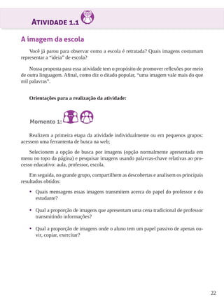 22 
Atividade 1.1 
A imagem da escola 
Você já parou para observar como a escola é retratada? Quais imagens costumam 
representar a “ideia” de escola? 
Nossa proposta para essa atividade tem o propósito de promover reflexões por meio 
de outra linguagem. Afinal, como diz o ditado popular, “uma imagem vale mais do que 
mil palavras”. 
Orientações para a realização da atividade: 
Momento 1: 
Realizem a primeira etapa da atividade individualmente ou em pequenos grupos: 
acessem uma ferramenta de busca na web; 
Selecionem a opção de busca por imagens (opção normalmente apresentada em 
menu no topo da página) e pesquisar imagens usando palavras-chave relativas ao pro-cesso 
educativo: aula, professor, escola. 
Em seguida, no grande grupo, compartilhem as descobertas e analisem os principais 
resultados obtidos: 
• Quais mensagens essas imagens transmitem acerca do papel do professor e do 
estudante? 
• Qual a proporção de imagens que apresentam uma cena tradicional de professor 
transmitindo informações? 
• Qual a proporção de imagens onde o aluno tem um papel passivo de apenas ou-vir, 
copiar, exercitar? 
 