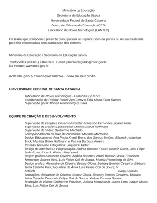 Ministério da Educação 
Secretaria de Educação Básica 
Universidade Federal de Santa Catarina 
Centro de Ciências da Educação (CED) 
Laboratório de Novas Tecnologias (LANTEC) 
Os textos que compõem o presente curso podem ser reproduzidos em partes ou na sua totalidade 
Ministério da Educação / Secretaria de Educação Básica 
Telefone/fax: (0XX61) 2104 8975 E-mail: proinfointegrado@mec.gov.br 
Na internet: www.mec.gov.br 
INTRODUÇÃO À EDUCAÇÃO DIGITAL - GUIA DO CURSISTA 
UNIVERSIDADE FEDERAL DE SANTA CATARINA 
Laboratório de Novas Tecnologias - Lantec/CED/UFSC 
Coordenação de Projeto: Roseli Zen Cerny e Edla Maria Faust Ramos 
Supervisão geral: Mônica Renneberg da Silva 
EQUIPE DE CRIAÇÃO E DESENVOLVIMENTO 
Supervisão de Projeto e Desenvolvimento: Francisco Fernandes Soares Neto 
Supervisão de Design Educacional: Marilisa Bialvo Hoffmann 
Supervisão de Vídeo: Guilherme Machado 
Design Educacional: Ana Paula Knaul, Bruno dos Santos Simões, Elizandro Maurício 
Brick, Marilisa Bialvo Hoffmann e Patrícia Barbosa Pereira 
Design de Interfaces e Programação: Andréa Bonette Ferrari, Beatriz Gloria, João Filipe 
Dalla Rosa, Ricardo Walter Hildebrand 
Fernandes Soares Neto, Luís Felipe Coli de Souza, Monica Renneberg da Silva 
Luiza Estevão Paul, Jaqueline de Ávila, Luís Felipe Coli de Souza, V 
Schuch ioleta Ferlauto 
Ilustrações: Alexandre de Oliveira, Beatriz Gloria, Bethsey Benites Cesarino, Bárbara 
Luiza Estevão Paul, Luís Felipe Coli de Souza, Violeta Ferlauto Schuch 
Produção de vídeos: Guilherme Pozzibon, Juliana Morozowski, Lucas Lima, Isaque Matos 
Elias, Luis Felipe Coli de Souza 
 