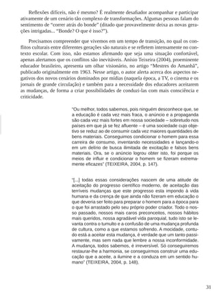 31 
Reflexões difíceis, não é mesmo? É realmente desafiador acompanhar e participar ativamente de um cenário tão complexo de transformações. Algumas pessoas falam do sentimento de “correr atrás do bonde” (ditado que provavelmente deixa as novas gerações intrigadas... “Bonde? O que é isso?”). 
Precisamos compreender que vivemos em um tempo de transição, no qual os conflitos culturais entre diferentes gerações são naturais e se refletem intensamente no contexto escolar. Com isso, não estamos afirmando que seja uma situação confortável, apenas alertamos que os conflitos são inevitáveis. Anísio Teixeira (2004), proeminente educador brasileiro, apresenta um olhar visionário, no artigo “Mestres do Amanhã”, publicado originalmente em 1963. Nesse artigo, o autor alerta acerca dos aspectos negativos dos novos cenários dominados por mídias (naquela época, a TV, o cinema e os jornais de grande circulação) e também para a necessidade dos educadores aceitarem as mudanças, de forma a criar possibilidades de conduzi-las com mais consciência e criticidade. 
“Ou melhor, todos sabemos, pois ninguém desconhece que, se a educação é cada vez mais fraca, o anúncio e a propaganda são cada vez mais fortes em nossa sociedade – sobretudo nos países em que já se fez afluente – é uma sociedade cujo objetivo se reduz ao de consumir cada vez maiores quantidades de bens materiais. Conseguimos condicionar o homem para essa carreira de consumo, inventando necessidades e lançando-o em um delírio de busca ilimitada de excitação e falsos bens materiais. Ora, se o anúncio logrou obter isto, foi porque os meios de influir e condicionar o homem se fizeram extremamente eficazes” (TEIXEIRA, 2004, p. 147). 
“[...] todas essas considerações nascem de uma atitude de aceitação do progresso científico moderno, de aceitação das terríveis mudanças que este progresso esta impondo à vida humana e da crença de que ainda não fizeram em educação o que deveria ser feito para preparar o homem para a época para o que foi arrastado pelo seu próprio poder criador. Todo o nosso passado, nossos mais caros preconceitos, nossos hábitos mais queridos, nossa agradável vida paroquial, tudo isto se levanta contra o tumulto e a confusão de uma mudança profunda de cultura, como a que estamos sofrendo. A mocidade, contudo está a aceitar esta mudança, é verdade que um tanto passivamente, mas sem nada que lembre a nossa inconformidade. A mudança, todos sabemos, é irreversível. Só conseguiremos restaurar-lhe a harmonia, se conseguirmos construir uma educação que a aceite, a ilumine e a conduza em um sentido humano” (TEIXEIRA, 2004, p. 148).  