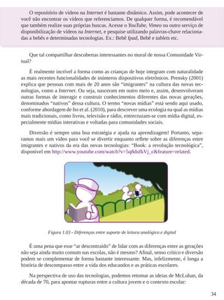 34 
O repositório de vídeos na Internet é bastante dinâmico. Assim, pode acontecer de 
você não encontrar os vídeos que referenciamos. De qualquer forma, é recomendável 
que também realize suas próprias buscas. Acesse o YouTube, Vimeo ou outro serviço de 
disponibilização de vídeos na Internet, e pesquise utilizando palavras-chave relaciona-das 
a bebês e determinadas tecnologias. Ex.: Bebê Ipad, Bebê e tablets etc. 
Que tal compartilhar descobertas interessantes no mural de nossa Comunidade Vir-tual? 
É realmente incrível a forma como as crianças de hoje integram com naturalidade 
as mais recentes funcionalidades de inúmeros dispositivos eletrônicos. Prensky (2001) 
explica que pessoas com mais de 20 anos são “imigrantes” na cultura das novas tec-nologias, 
como a Internet. Ou seja, nasceram em outro meio e, assim, desenvolveram 
outras formas de interagir e construir conhecimentos diferentes das novas gerações, 
denominados “nativos” dessa cultura. O termo “novas mídias” está sendo aqui usado, 
conforme abordagem de Ito et al. (2010), para descrever uma ecologia na qual as mídias 
mais tradicionais, como livros, televisão e rádio, entrecruzam-se com mídia digital, es-pecialmente 
mídias interativas e voltadas para comunidades sociais. 
Diversão é sempre uma boa estratégia e ajuda na aprendizagem! Portanto, sepa-ramos 
mais um vídeo para você se divertir enquanto reflete sobre as diferenças entre 
imigrantes e nativos da era das novas tecnologias: “Book: a revolução tecnológica”, 
disponível em http://www.youtube.com/watch?v=5q8dufkVj_c&feature=related. 
Figura 1.03 - Diferenças entre suporte de leitura analógico e digital 
É uma pena que esse “ar descontraído” de lidar com as diferenças entre as gerações 
não seja ainda muito comum nas escolas, não é mesmo? Afinal, senso crítico e diversão 
podem se complementar de forma bastante interessante. Mas, infelizmente, é longa a 
história de descompasso entre a vida dos educandos e as práticas escolares. 
Na perspectiva de uso das tecnologias, podemos retomar as ideias de McLuhan, da 
década de 70, para apontar rupturas entre a cultura jovem e o contexto escolar: 
 