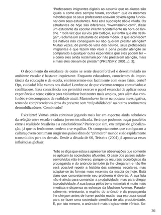 36 
“Professores imigrantes digitais ao assumir que os alunos são iguais a como eles sempre foram, concluem que os mesmos métodos que os seus professores usavam devem agora funcionar com seus estudantes. Mas esta suposição não é válida. Os estudantes de hoje são diferentes. “www.faminto.com”, disse um estudante da escolar infantil recentemente na hora do lanche. “Toda vez que eu vou pro Colégio, eu tenho que me desligar”, reclama um estudante do ensino médio. O que acontece? Os nativos não conseguem ou não querem prestar atenção? Muitas vezes, do ponto de vista dos nativos, seus professores imigrantes é que fazem não valer a pena prestar atenção se comparado a qualquer outra experiência que eles podem ter – e como eles ainda reclamam por não prestarem atenção, mais e mais eles deixam de prestar” (PRENSKY, 2001, p. 3). 
O depoimento do estudante de como se sente desconfortável e desestimulado no ambiente escolar é bastante inquietante. Enquanto educadores, conscientes da importância da educação e da escola, entristecermos-nos facilmente com esses fatos, certo? Ops, cuidado! Não vamos nos abalar! Lembre-se de que vivemos tempos conturbados e conflituosos. Essa consciência nos permitirá exercer o papel essencial de aplicar nossa experiência e senso crítico para vislumbrar horizontes mais amplos, para além das confusões e descompassos da realidade atual. Mantenha-se firme na postura investigativa, tentando compreender os erros do presente sem “culpabilidades” ou outros sentimentos desmobilizadores. Combinado? 
Excelente! Vamos então continuar jogando mais luz em aspectos ainda nebulosos da relação entre escola e cultura jovem tecnificada. Será que podemos traçar paralelos entre a realidade brasileira e a estadunidense? Parece que sim, em tempos de globalização, já que os fenômenos tendem a se espalhar. Os comportamentos que configuram a cultura jovem costumam surgir nos países ditos de “primeiro” mundo e são rapidamente transmitidos para os demais. Desde a década de 60, Teixeira (2004) já apontava essas influências globais: 
“Não se diga que estou a apresentar observações que somente se aplicam às sociedades afluentes. O caso dos países subdesenvolvidos não é diverso, porque os recursos tecnológicos da propaganda e do anúncio também já lhe chegaram e não lhe será possível repetir a história dos sistemas escolares, mas adaptar-se às formas mais recentes da escola de hoje. Está claro que concretamente seu problema é diverso. A sua luta não é ainda para comandar a produtividade, mas para chegar á produtividade. A sua busca pelos bens materiais é muito mais imediata e dispensa os esforços da Madison Avenue. Paradoxalmente, entretanto, o espírito do anúncio e da propaganda lhe chegam antes de haver podido mudar sua estrutura social para se fazer uma sociedade científica de alta produtividade. E, por isto mesmo, o anúncio é mais tragicamente irônico. So  