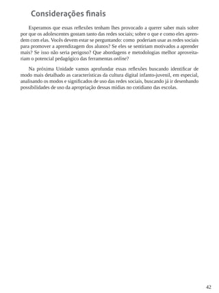 42 
Considerações finais 
Esperamos que essas reflexões tenham lhes provocado a querer saber mais sobre por que os adolescentes gostam tanto das redes sociais; sobre o que e como eles aprendem com elas. Vocês devem estar se perguntando: como poderiam usar as redes sociais para promover a aprendizagem dos alunos? Se eles se sentiriam motivados a aprender mais? Se isso não seria perigoso? Que abordagens e metodologias melhor aproveitariam o potencial pedagógico das ferramentas online? 
Na próxima Unidade vamos aprofundar essas reflexões buscando identificar de modo mais detalhado as características da cultura digital infanto-juvenil, em especial, analisando os modos e significados de uso das redes sociais, buscando já ir desenhando possibilidades de uso da apropriação dessas mídias no cotidiano das escolas.  