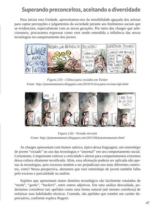 47 
Superando preconceitos, aceitando a diversidade 
Para iniciar esta Unidade, aproveitamos-nos da sensibilidade aguçada dos artistas para captar percepções e julgamentos da sociedade perante aos fenômenos sociais que se evidenciam, especialmente com as novas gerações. Por meio das charges que selecionamos, procuramos expressar como vem sendo entendida a influência das novas tecnologias no comportamento dos jovens. 
Figura 2.01 - Clínica para viciados em Twitter 
Fonte: http://joaomontanaro.blogspot.com/2010/11/tira-para-revista-info.html 
Figura 2.02 - Viciado em twitt 
Fonte: http://joaomontanaro.blogspot.com/2011/04/joaomontanaro.html 
As charges apresentam com humor satírico, típico dessa linguagem, um estereótipo de jovem “viciado” no uso das tecnologias e “anormal” em seu comportamento social. Certamente, é importante cultivar a criticidade e alertar para comportamentos extremos dessa cultura altamente tecnificada. Aliás, essa afirmação poderia ser aplicada não apenas às tecnologias, pois excessos tendem a ser prejudiciais nos mais diferentes contextos, certo? Nessa perspectiva, alertamos que esse estereótipo de jovem também falha pelo excesso e parcialidade na análise. 
Sujeitos que apresentam maior domínio tecnológico são facilmente rotulados de “nerds”, “geeks”, “hackers”, entre outros adjetivos. Em uma análise descuidada, poderíamos considerar tais apelidos como uma forma natural (até mesmo carinhosa) de enfatizar suas habilidades técnicas. Contudo, são apelidos que contém um caráter depreciativo, conforme explica Nugent:  