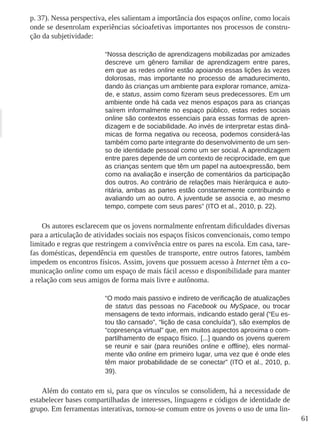 61 
p. 37). Nessa perspectiva, eles salientam a importância dos espaços online, como locais onde se desenrolam experiências sócioafetivas importantes nos processos de construção da subjetividade: 
“Nossa descrição de aprendizagens mobilizadas por amizades descreve um gênero familiar de aprendizagem entre pares, em que as redes online estão apoiando essas lições às vezes dolorosas, mas importante no processo de amadurecimento, dando às crianças um ambiente para explorar romance, amizade, e status, assim como fizeram seus predecessores. Em um ambiente onde há cada vez menos espaços para as crianças saírem informalmente no espaço público, estas redes sociais online são contextos essenciais para essas formas de aprendizagem e de sociabilidade. Ao invés de interpretar estas dinâmicas de forma negativa ou receosa, podemos considerá-las também como parte integrante do desenvolvimento de um senso de identidade pessoal como um ser social. A aprendizagem entre pares depende de um contexto de reciprocidade, em que as crianças sentem que têm um papel na autoexpressão, bem como na avaliação e inserção de comentários da participação dos outros. Ao contrário de relações mais hierárquica e autoritária, ambas as partes estão constantemente contribuindo e avaliando um ao outro. A juventude se associa e, ao mesmo tempo, compete com seus pares” (ITO et al., 2010, p. 22). 
Os autores esclarecem que os jovens normalmente enfrentam dificuldades diversas para a articulação de atividades sociais nos espaços físicos convencionais, como tempo limitado e regras que restringem a convivência entre os pares na escola. Em casa, tarefas domésticas, dependência em questões de transporte, entre outros fatores, também impedem os encontros físicos. Assim, jovens que possuem acesso à Internet têm a comunicação online como um espaço de mais fácil acesso e disponibilidade para manter a relação com seus amigos de forma mais livre e autônoma. 
“O modo mais passivo e indireto de verificação de atualizações de status das pessoas no Facebook ou MySpace, ou trocar mensagens de texto informais, indicando estado geral (“Eu estou tão cansado”, “lição de casa concluída”), são exemplos de “copresença virtual” que, em muitos aspectos aproxima o compartilhamento de espaço físico. [...] quando os jovens querem se reunir e sair (para reuniões online e offline), eles normalmente vão online em primeiro lugar, uma vez que é onde eles têm maior probabilidade de se conectar” (ITO et al., 2010, p. 39). 
Além do contato em si, para que os vínculos se consolidem, há a necessidade de estabelecer bases compartilhadas de interesses, linguagens e códigos de identidade de grupo. Em ferramentas interativas, tornou-se comum entre os jovens o uso de uma lin  