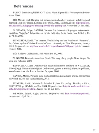 72 
Referências 
BUGAY, Edson Luiz; ULBRICHT, Vânia Ribas. Hipermídia. Florianópolis: Bookstores, 2000. 
ITO, Mizuko et al. Hanging out, messing around and geeking out: kids living and learning with new media. Londres: MIT Press, 2010. Disponível em: http://mitpress. mit.edu/books/hanging-out-messing-around-and-geeking-out. Acesso em: 04 abr. 2013. 
GUSTSACK, Felipe; SANTOS, Vanessa dos. Internet e linguagem adolescente: sentidos e “logações” da família e da escola. Reflexão e Ação, Santa Cruz do Sul, v. 13, p. 71-86. 2005. 
FINKELHOR, David. The Internet, Youth Safety and the Problem of “Juvenoia”. In: Crimes against Children Research Center. University of New Hampshire, January 2011. Disponível em: http://www.unh.edu/ccrc/pdf/Juvenoia%20paper.pdf. Acesso em: 16 nov. 2011. 
LÉVY, Piérre. Cibercultura. São Paulo: Ed. 34, 2000. 
NUNGENT, Benjamin. American Nerds: The story of my people. Nova Iorque: Simon and Schuster, 2009. 
SANTAELLA, Lucia. O impacto das novas mídias sobre a cultura. In: VILLARES, Fábio (Org.). Novas mídias digitais (audiovisual, games e música): impactos políticos, econômicos e sociais. Rio de Janeiro: E-papers, 2008. 
SANTOS, Milton. Por uma outra Globalização: do pensamento único à consciência universal. 19. ed. São Paulo: Record, 2010. 
TEIXEIRA, Anísio. Mestres do Amanhã. R. bras. Est. pedag., Brasília, v. 85, n. 209/210/211, p. 143-148, jan./dez. 2004. Disponível em: http://www.bvanisioteixeira. ufba.br/artigos/mestres.html. Acesso em: 29 out. 2011. 
WENGER, Ettiene. Página pessoal. Disponível em: http://www.ewenger.com/. Acesso em: 10 jul. 2011.  