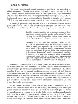 6 
Caro cursista 
Vivemos em uma sociedade complexa, altamente tecnológica e marcada pela velocidade com que as informações se renovam. Esse cenário, que por um lado amedronta, é também pleno de possibilidades positivas. Nessa perspectiva, inspiramo-nos em McLuhan para afirmar que meio e mensagem são indissociáveis (MCLUHAN, 1969). Por isso, defendemos que a recontextualização da prática pedagógica com o uso das TIC deve ocorrer de forma inovadora, cooperativa e fértil em seu potencial criativo. 
A renovação que almejamos para a educação só ocorrerá com educadores emancipados, autônomos e, acima de tudo, encantados pela educação. Conforme afirma Moacir Gadotti no texto “Boniteza de um sonho: ensinar-e-aprender com sentido”: 
“Sentido” quer dizer caminho não percorrido, mas que se deseja percorrer, portanto, significa projeto, sonho, utopia. Aprender e ensinar com sentido é aprender e ensinar com um sonho na mente. A pedagogia serve de guia para realizar esse sonho. 
Paulo Freire, em 1980, logo após voltar de 16 anos de exílio, reuniu-se com um grande número de professores em Belo Horizonte, Estado de Minas Gerais. Falou-lhes de esperança, de “sonho possível”, temendo por aqueles e aquelas que “pararem com a sua capacidade de sonhar, de inventar a sua coragem de denunciar e de anunciar”, aqueles e aquelas que, “em lugar de visitar de vez em quando o amanhã, o futuro, pelo profundo engajamento com o hoje, com o aqui e com o agora, que em lugar desta viagem constante ao amanhã, se atrelem a um passado de exploração e de rotina” (GADOTTI, 2008, p. 1). 
Acreditamos que são muitos os educadores que não se perderam de seus sonhos. Profissionais que, para além de títulos e certificados, buscam essencialmente saberes necessários para aprimorar sua atuação na formação crítica e cidadã dessa e das futuras gerações. Se você chegou até aqui, acreditamos que seja um desses sujeitos! Estamos felizes com seu interesse, pois são necessários mais profissionais liderando a superação dos muros que estão separando as gerações. Educadores engajados em aproximar a escola da vida dos alunos, integrando as tecnologias digitais de forma significativa e útil para a resolução dos problemas e o desenvolvimento de habilidades diversas. Esse será o norte dos estudos aqui propostos! 
Talvez, naqueles momentos em que “nuvens” ofuscam os ideais pedagógicos, você se questione sobre sua capacidade de uso das tecnologias na educação, com jovens que podem ter domínio técnico bem maior que o seu. Citamos essa dúvida, pois são muitos os educadores que se enganam nesse sentido. Saiba que, no papel de educador, mais importante do que ter conhecimento técnico é saber o que fazer com a técnica! E, nesse aspecto, você é essencial! Tenha certeza de que os jovens precisam de sua experiência, habilidade investigativa, criticidade, entre outros saberes e sensibilidades, também ne  
