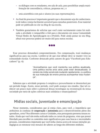 84 
-- 
os diálogos com os estudantes, em sala de aula, para possibilitar ampla manifestação de concordância, críticas, propostas etc.; e 
-- 
uma assembleia com pais e alunos (ou suas representações). 
• 
Ao final do processo é importante garantir que o documento seja de conhecimento de todos e esteja facilmente acessível para consultas posteriores. Esse material pode ser publicado no site ou blog de sua escola. 
• 
Também gostaríamos de solicitar que você conte sucintamente como foi realizada a atividade e compartilhe o link para o documento em nossa Comunidade Virtual Redes de Aprendizagem no e-ProInfo. Pode ainda postar no seu blog, afinal esse processo poderá ser muito útil para outras escolas. 
Esse processo demandará comprometimento. Em compensação, trará mudanças significativas para sua escola. Lembre-se de que esse debate deve se manter vivo na comunidade escolar. Conforme destacado pelos autores do guia “Facebook para Educadores” (p. 4): 
“Aconselhamos que você mantenha sua política atualizada. Uma política escrita anos atrás pode estar desatualizada. O cenário da mídia social está mudando rapidamente, e a política da sua instituição de ensino precisa acompanhar esta mudança”. 
Sabemos que a atividade proposta é complexa e provavelmente se desenrolará por um período longo. Assim, nesse período, você pode avançar nos estudos. Que tal conhecer um pouco mais sobre o potencial dessas tecnologias na reconstrução da nossa sociedade por meio de ações coletivas mais solidárias e emancipadoras? 
Mídias sociais, juventude e emancipação 
Nesse momento, consideramos que já esteja claro, para você, a importância que atribuímos às condutas de cooperação e autonomia para o desenvolvimento pleno dos aprendizes, certo? Nos diferentes cursos e Unidades, esse pressuposto permeou nossos estudos. Ainda que você não tenha realizado todos os cursos do programa, visto que possui liberdade para escolher os conteúdos mais significativos para suas buscas e necessidades pessoais, consideramos importante que você tenha clareza acerca de nossas intenções pedagógicas ao estruturar esse mosaico de saberes ao longo dos diferentes módulos.  