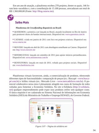 94 
Em um ano de atuação, a plataforma recebeu 278 projetos, dentre os quais, 146 fo-ram 
bem–sucedidos e, com a contribuição de 15.100 pessoas, arrecadaram um total de 
R$ 1.360.000,00 (Fonte: http://blog.catarse.me). 
Plataformas virtuais favorecem, ainda, a comercialização de produtos, oferecendo 
diferentes tipos de funcionalidades: comparação de preços (ex.: Buscapé - www.busca-pé. 
com.br) e leilões virtuais (ex.: Mercado Livre - www.mercadolivre.com.br). O po-tencial 
colaborativo nessa área é plenamente atingido nos casos de formação de redes 
voltadas para fomentar a Economia Solidária. No site e-Solidaria (http://e-solidaria. 
net) qualquer empreendimento pode expor seus produtos online sem qualquer custo. 
O único requisito é ser cadastrado no Sistema Nacional de Informações em Economia 
Solidária (SIES) do Ministério do Trabalho e Emprego/SENAES, do Governo Federal. 
Figura 3.07 - Página do solidária.net 
Saiba Mais 
Plataformas de Crowdfunding disponíveis no Brasil: 
• QUEREMOS: a primeira a ser lançada no Brasil, atuando localmente no Rio de Janeiro 
para promover shows de bandas internacionais. Disponível em: www.queremos.com.br 
• CATARSE: criada em janeiro de 2011 com foco em projetos criativos. Disponível em: 
www.catarse.me 
• MOVERE: lançada em abril de 2011 com abordagem semelhante ao Catarse. Disponível 
em: http://www.movere.me 
• MINIMECENAS: lançada em setembro de 2011 para apoiar músicos pernambucanos. 
Disponível em: www.minimecenas.com.br 
• BENFEITORIA: lançada em maio de 2011, voltada para projetos sociais. Disponível 
em: www.benfeitoria.com 
 