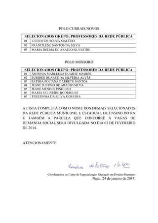 POLO CURRAIS NOVOS
SELECIONADOS GRUPO: PROFESSORES DA REDE PÚBLICA
01
02
03

CLEIDE DE SOUZA MACÊDO
FRANCILENE SANTOS DA SILVA
MARIA DELMA DE ARAÚJO SILVESTRE

POLO MOSSORÓ
SELECIONADOS GRUPO: PROFESSORES DA REDE PÚBLICA
01
02
03
04
05
06
07

ÂNTONIA MARLEUSA DUARTE SOARES
EURIDES DUARTE DA SILVEIRA ALVES
FÁTIMA POLIANA BARRETO SANTOS
JEANE JUSTINO DE ARAÚJO SILVA
JEANE MENDES PINHEIRO
MARIA SELINEIDE RODRIGUES
TEREZINHA DA SILVA FIGUEIRA

A LISTA COMPLETA COM O NOME DOS DEMAIS SELECIONADOS
DA REDE PÚBLICA MUNICIPAL E ESTADUAL DE ENSINO DO RN
E TAMBÉM A PARCELA QUE CONCORRE A VAGAS DE
DEMANDA SOCIAL SERÁ DIVULGADA NO DIA 02 DE FEVEREIRO
DE 2014.

ATENCIOSAMENTE,

Coordenadora do Curso de Especialização Educação em Direitos Humanos

Natal, 24 de janeiro de 2014.

 